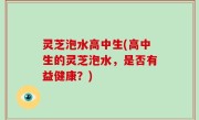 灵芝泡水高中生(高中生的灵芝泡水，是否有益健康？)