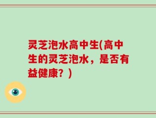 灵芝泡水高中生(高中生的灵芝泡水，是否有益健康？)