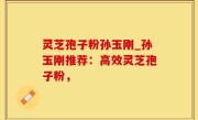 灵芝孢子粉孙玉刚_孙玉刚推荐：高效灵芝孢子粉，