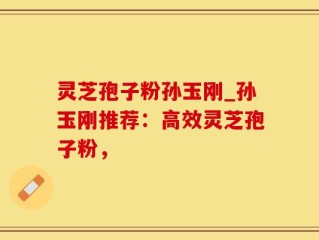 灵芝孢子粉孙玉刚_孙玉刚推荐：高效灵芝孢子粉，