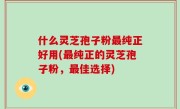 什么灵芝孢子粉最纯正好用(最纯正的灵芝孢子粉，最佳选择)