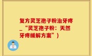 复方灵芝孢子粉治牙疼_“灵芝孢子粉：天然牙疼缓解方案”)