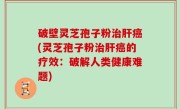 破壁灵芝孢子粉治肝癌(灵芝孢子粉治肝癌的疗效：破解人类健康难题)