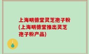 上海明德堂灵芝孢子粉(上海明德堂推出灵芝孢子粉产品)