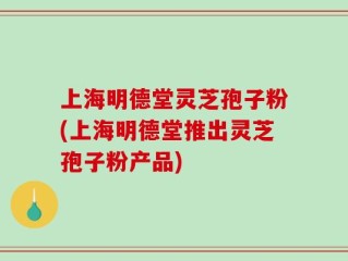 上海明德堂灵芝孢子粉(上海明德堂推出灵芝孢子粉产品)