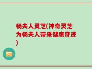 杨夫人灵芝(神奇灵芝为杨夫人带来健康奇迹)