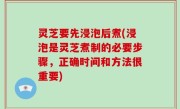 灵芝要先浸泡后煮(浸泡是灵芝煮制的必要步骤，正确时间和方法很重要)