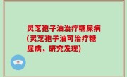 灵芝孢子油治疗糖尿病(灵芝孢子油可治疗糖尿病，研究发现)