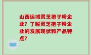 山西运城灵芝孢子粉企业？了解灵芝孢子粉企业的发展现状和产品特点？