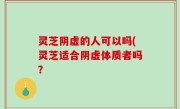 灵芝阴虚的人可以吗(灵芝适合阴虚体质者吗？