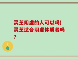 灵芝阴虚的人可以吗(灵芝适合阴虚体质者吗？