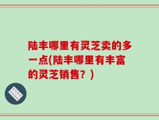 陆丰哪里有灵芝卖的多一点(陆丰哪里有丰富的灵芝销售？)