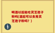 喝酒以后能吃灵芝孢子粉吗(酒后可以食用灵芝孢子粉吗？)