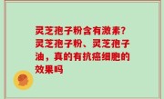 灵芝孢子粉含有激素？灵芝孢子粉、灵芝孢子油，真的有抗癌细胞的效果吗
