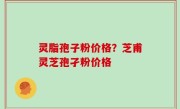 灵脂孢子粉价格？芝甫灵芝孢孑粉价格
