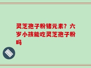 灵芝孢子粉锗元素？六岁小孩能吃灵芝孢子粉吗