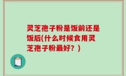 灵芝孢子粉是饭前还是饭后(什么时候食用灵芝孢子粉最好？)