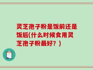 灵芝孢子粉是饭前还是饭后(什么时候食用灵芝孢子粉最好？)