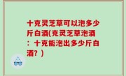 十克灵芝草可以泡多少斤白酒(克灵芝草泡酒：十克能泡出多少斤白酒？)