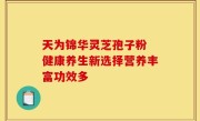 天为锦华灵芝孢子粉 健康养生新选择营养丰富功效多
