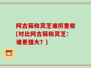 阿古茹和灵芝谁厉害些(对比阿古茹和灵芝：谁更强大？)