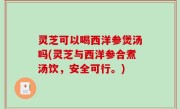 灵芝可以喝西洋参煲汤吗(灵芝与西洋参合煮汤饮，安全可行。)
