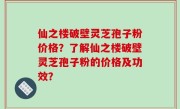 仙之楼破壁灵芝孢子粉价格？了解仙之楼破壁灵芝孢子粉的价格及功效？