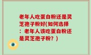 老年人吃蛋白粉还是灵芝孢子粉好(如何选择：老年人该吃蛋白粉还是灵芝孢子粉？)