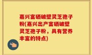 嘉兴富硒破壁灵芝孢子粉(嘉兴出产富硒破壁灵芝孢子粉，具有营养丰富的特点)