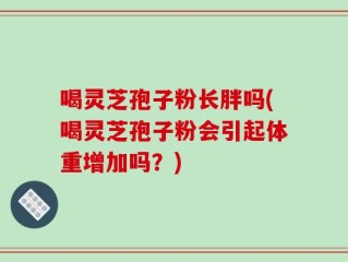 喝灵芝孢子粉长胖吗(喝灵芝孢子粉会引起体重增加吗？)
