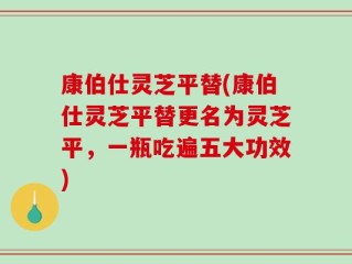 康伯仕灵芝平替(康伯仕灵芝平替更名为灵芝平，一瓶吃遍五大功效)