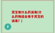灵芝用什么药消毒(什么药物适合用于灵芝的消毒？)