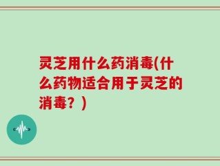 灵芝用什么药消毒(什么药物适合用于灵芝的消毒？)