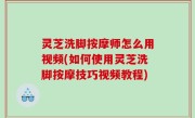 灵芝洗脚按摩师怎么用视频(如何使用灵芝洗脚按摩技巧视频教程)