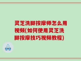 灵芝洗脚按摩师怎么用视频(如何使用灵芝洗脚按摩技巧视频教程)