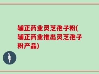 辅正药业灵芝孢子粉(辅正药业推出灵芝孢子粉产品)