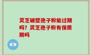 灵芝破壁孢子粉能过期吗？灵芝孢子粉有保质期吗