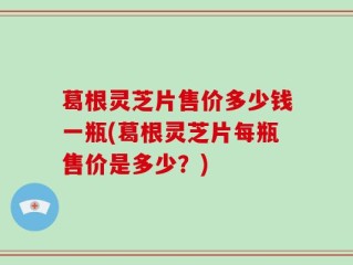 葛根灵芝片售价多少钱一瓶(葛根灵芝片每瓶售价是多少？)