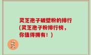 灵芝孢子破壁粉的排行(灵芝孢子粉排行榜，你值得拥有！)
