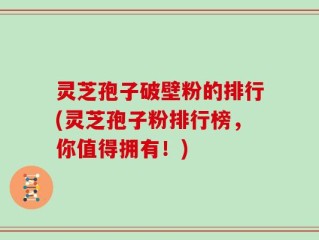 灵芝孢子破壁粉的排行(灵芝孢子粉排行榜，你值得拥有！)