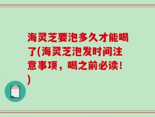 海灵芝要泡多久才能喝了(海灵芝泡发时间注意事项，喝之前必读！)