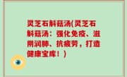 灵芝石斛菇汤(灵芝石斛菇汤：强化免疫、滋阴润肺、抗疲劳，打造健康宝库！)
