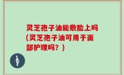 灵芝孢子油能敷脸上吗(灵芝孢子油可用于面部护理吗？)