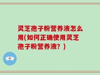 灵芝孢子粉营养液怎么用(如何正确使用灵芝孢子粉营养液？)