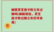 破壁灵芝孢子粉三年过期吗(破解迷信，灵芝孢子粉过期三年仍可食用)