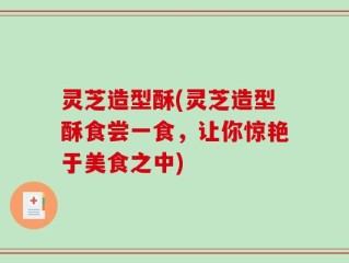 灵芝造型酥(灵芝造型酥食尝一食，让你惊艳于美食之中)