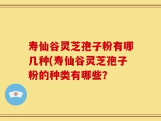 寿仙谷灵芝孢子粉有哪几种(寿仙谷灵芝孢子粉的种类有哪些？