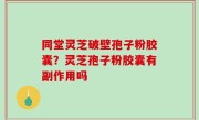 同堂灵芝破壁孢子粉胶囊？灵芝孢子粉胶囊有副作用吗