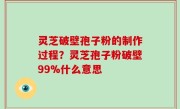 灵芝破壁孢子粉的制作过程？灵芝孢子粉破壁99%什么意思