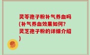 灵苓孢子粉补气养血吗(补气养血效果如何？灵芝孢子粉的详细介绍)